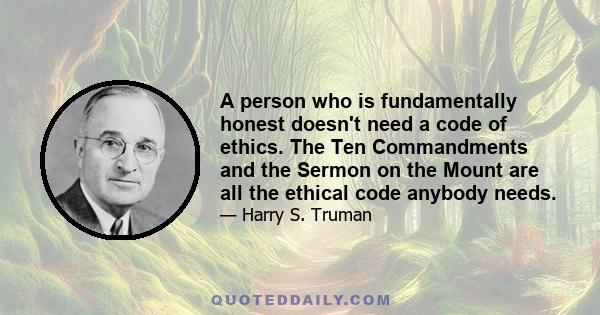 A person who is fundamentally honest doesn't need a code of ethics. The Ten Commandments and the Sermon on the Mount are all the ethical code anybody needs.