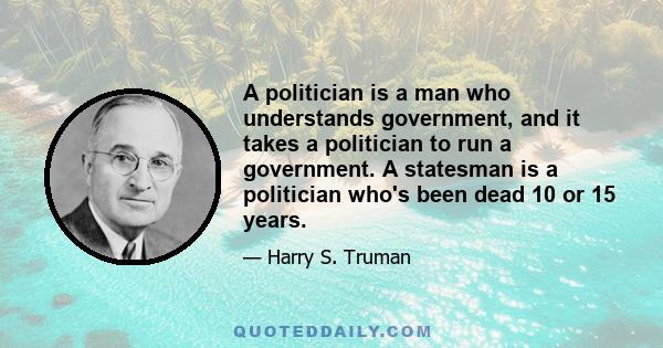 A politician is a man who understands government, and it takes a politician to run a government. A statesman is a politician who's been dead 10 or 15 years.