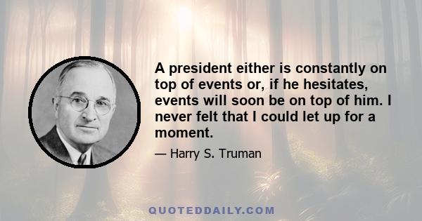 A president either is constantly on top of events or, if he hesitates, events will soon be on top of him. I never felt that I could let up for a moment.