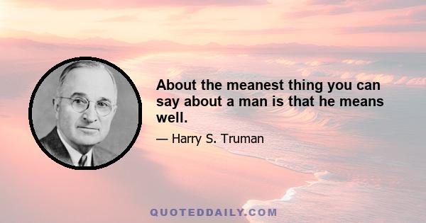 About the meanest thing you can say about a man is that he means well.