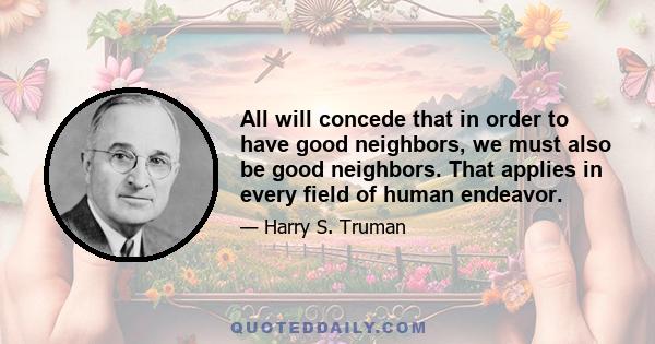 All will concede that in order to have good neighbors, we must also be good neighbors. That applies in every field of human endeavor.