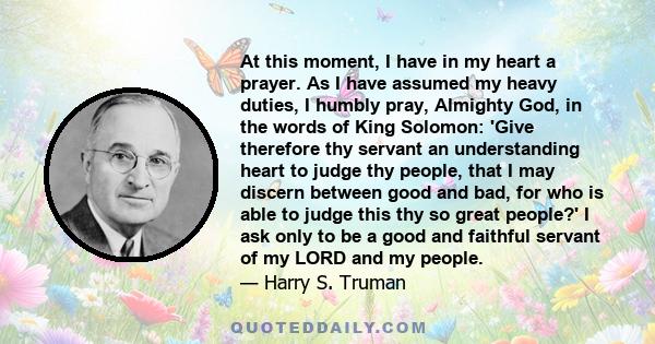 At this moment, I have in my heart a prayer. As I have assumed my heavy duties, I humbly pray, Almighty God, in the words of King Solomon: 'Give therefore thy servant an understanding heart to judge thy people, that I