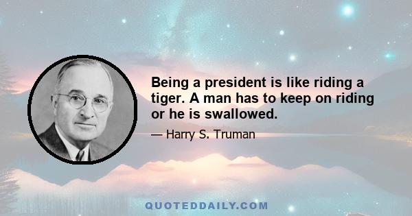 Being a president is like riding a tiger. A man has to keep on riding or he is swallowed.