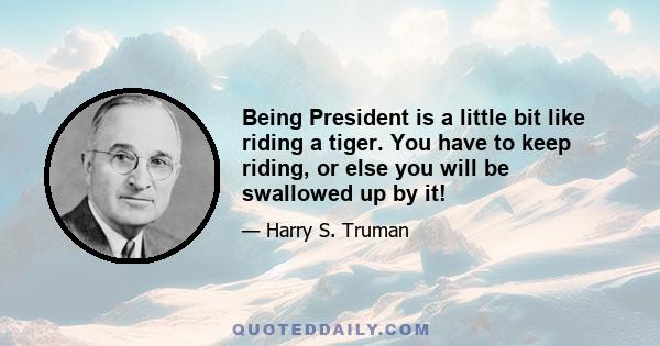 Being President is a little bit like riding a tiger. You have to keep riding, or else you will be swallowed up by it!