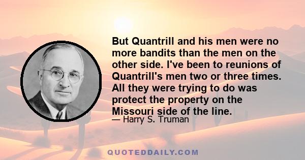 But Quantrill and his men were no more bandits than the men on the other side. I've been to reunions of Quantrill's men two or three times. All they were trying to do was protect the property on the Missouri side of the 