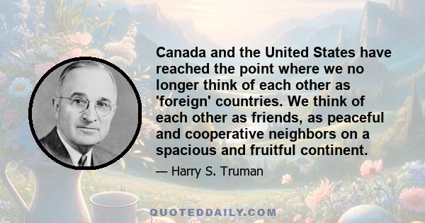 Canada and the United States have reached the point where we no longer think of each other as 'foreign' countries. We think of each other as friends, as peaceful and cooperative neighbors on a spacious and fruitful