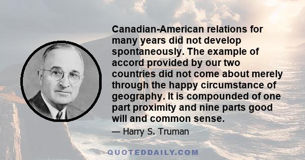 Canadian-American relations for many years did not develop spontaneously. The example of accord provided by our two countries did not come about merely through the happy circumstance of geography. It is compounded of