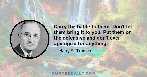 Carry the battle to them. Don't let them bring it to you. Put them on the defensive and don't ever apologize for anything.