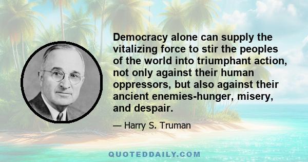 Democracy alone can supply the vitalizing force to stir the peoples of the world into triumphant action, not only against their human oppressors, but also against their ancient enemies-hunger, misery, and despair.