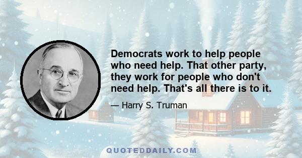 Democrats work to help people who need help. That other party, they work for people who don't need help. That's all there is to it.