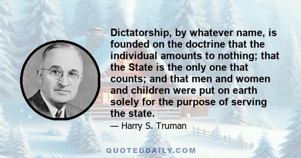 Dictatorship, by whatever name, is founded on the doctrine that the individual amounts to nothing; that the State is the only one that counts; and that men and women and children were put on earth solely for the purpose 