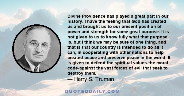 Divine Providence has played a great part in our history. I have the feeling that God has created us and brought us to our present position of power and strength for some great purpose. It is not given to us to know