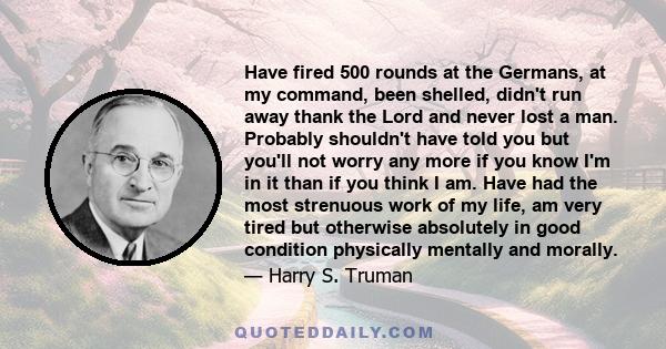 Have fired 500 rounds at the Germans, at my command, been shelled, didn't run away thank the Lord and never lost a man. Probably shouldn't have told you but you'll not worry any more if you know I'm in it than if you