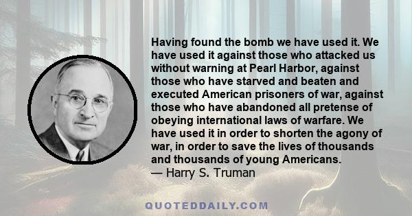 Having found the bomb we have used it. We have used it against those who attacked us without warning at Pearl Harbor, against those who have starved and beaten and executed American prisoners of war, against those who