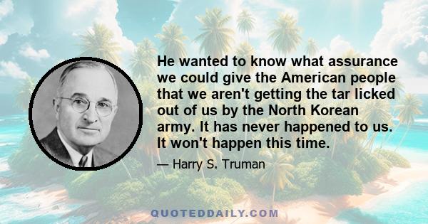 He wanted to know what assurance we could give the American people that we aren't getting the tar licked out of us by the North Korean army. It has never happened to us. It won't happen this time.