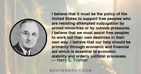 I believe that it must be the policy of the United States to support free peoples who are resisting attempted subjugation by armed minorities or by outside pressures. I believe that we must assist free peoples to work