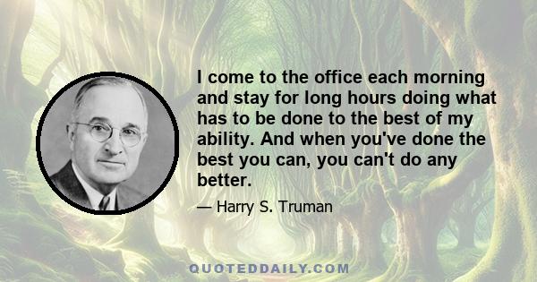 I come to the office each morning and stay for long hours doing what has to be done to the best of my ability. And when you've done the best you can, you can't do any better.