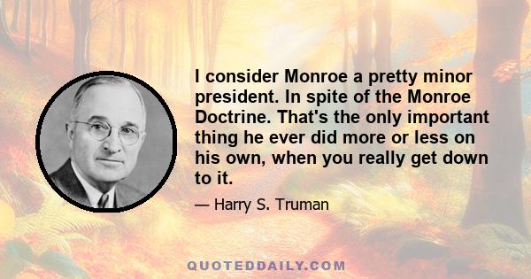 I consider Monroe a pretty minor president. In spite of the Monroe Doctrine. That's the only important thing he ever did more or less on his own, when you really get down to it.