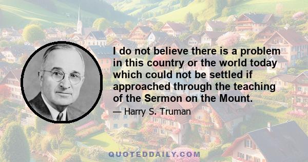 I do not believe there is a problem in this country or the world today which could not be settled if approached through the teaching of the Sermon on the Mount.