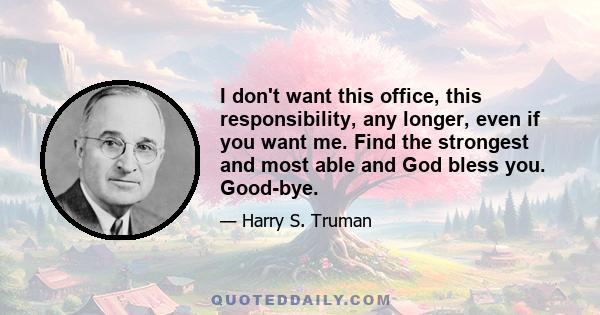 I don't want this office, this responsibility, any longer, even if you want me. Find the strongest and most able and God bless you. Good-bye.