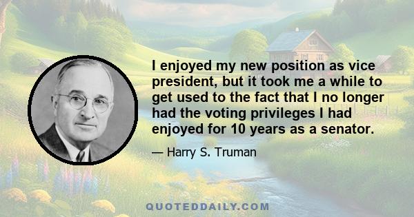 I enjoyed my new position as vice president, but it took me a while to get used to the fact that I no longer had the voting privileges I had enjoyed for 10 years as a senator.