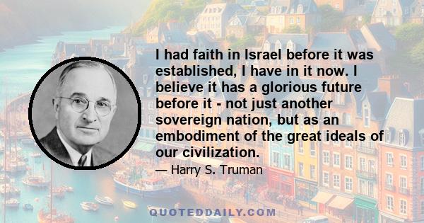 I had faith in Israel before it was established, I have in it now. I believe it has a glorious future before it - not just another sovereign nation, but as an embodiment of the great ideals of our civilization.