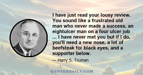 I have just read your lousy review. You sound like a frustrated old man who never made a success, an eightulcer man on a four ulcer job ... I have never met you but if I do, you'll need a new nose, a lot of beefsteak