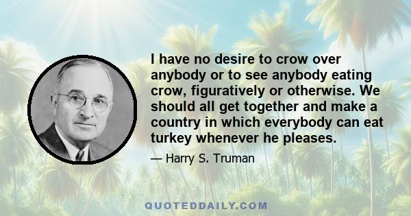 I have no desire to crow over anybody or to see anybody eating crow, figuratively or otherwise. We should all get together and make a country in which everybody can eat turkey whenever he pleases.