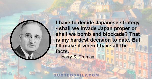 I have to decide Japanese strategy - shall we invade Japan proper or shall we bomb and blockade? That is my hardest decision to date. But I'll make it when I have all the facts.