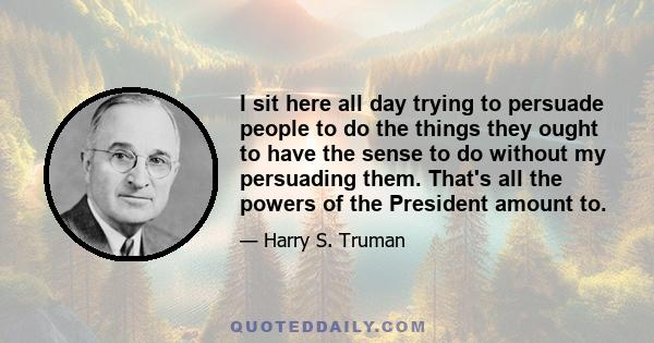 I sit here all day trying to persuade people to do the things they ought to have the sense to do without my persuading them. That's all the powers of the President amount to.