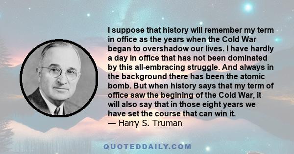 I suppose that history will remember my term in office as the years when the Cold War began to overshadow our lives. I have hardly a day in office that has not been dominated by this all-embracing struggle. And always