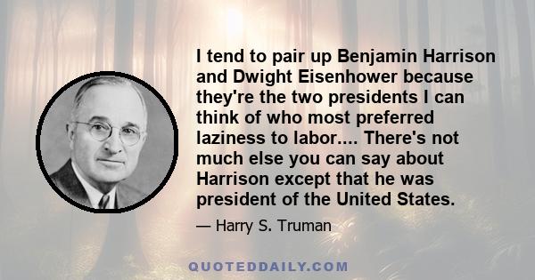 I tend to pair up Benjamin Harrison and Dwight Eisenhower because they're the two presidents I can think of who most preferred laziness to labor.... There's not much else you can say about Harrison except that he was