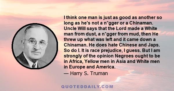 I think one man is just as good as another so long as he's not a n*gger or a Chinaman. Uncle Will says that the Lord made a White man from dust, a n*gger from mud, then He threw up what was left and it came down a