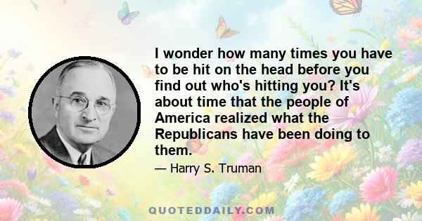 I wonder how many times you have to be hit on the head before you find out who's hitting you? It's about time that the people of America realized what the Republicans have been doing to them.