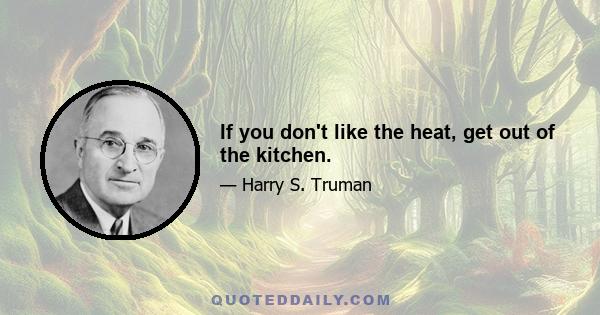 If you don't like the heat, get out of the kitchen.