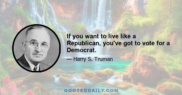 If you want to live like a Republican, you've got to vote for a Democrat.