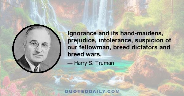 Ignorance and its hand-maidens, prejudice, intolerance, suspicion of our fellowman, breed dictators and breed wars.