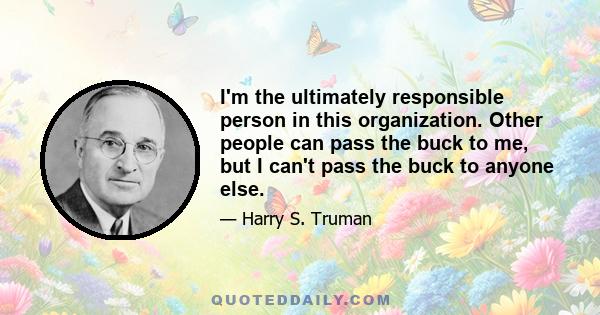 I'm the ultimately responsible person in this organization. Other people can pass the buck to me, but I can't pass the buck to anyone else.