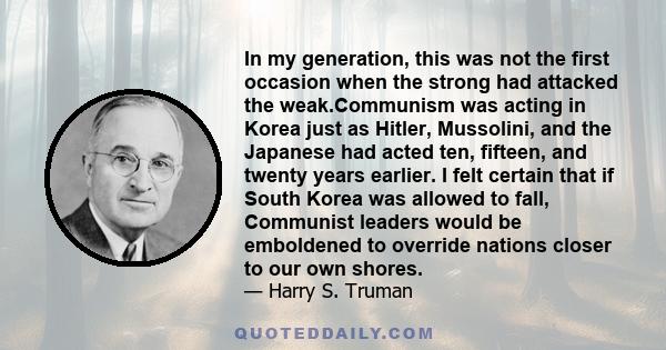 In my generation, this was not the first occasion when the strong had attacked the weak.Communism was acting in Korea just as Hitler, Mussolini, and the Japanese had acted ten, fifteen, and twenty years earlier. I felt