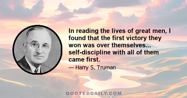 In reading the lives of great men, I found that the first victory they won was over themselves... self-discipline with all of them came first.