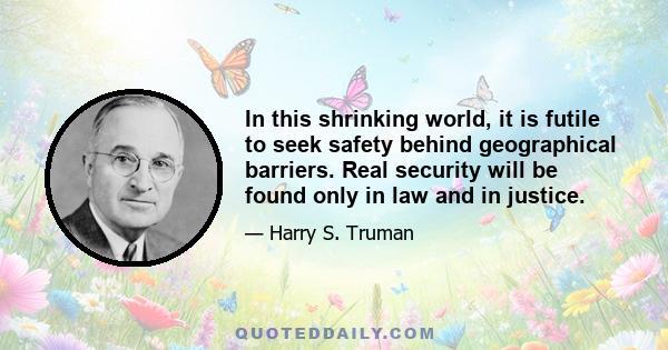 In this shrinking world, it is futile to seek safety behind geographical barriers. Real security will be found only in law and in justice.