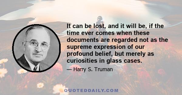 It can be lost, and it will be, if the time ever comes when these documents are regarded not as the supreme expression of our profound belief, but merely as curiosities in glass cases.