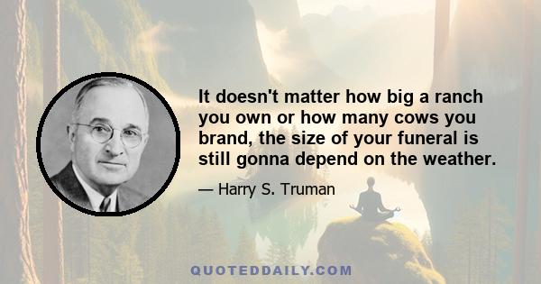 It doesn't matter how big a ranch you own or how many cows you brand, the size of your funeral is still gonna depend on the weather.