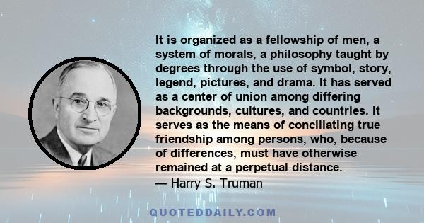 It is organized as a fellowship of men, a system of morals, a philosophy taught by degrees through the use of symbol, story, legend, pictures, and drama. It has served as a center of union among differing backgrounds,