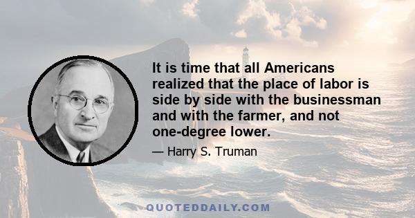 It is time that all Americans realized that the place of labor is side by side with the businessman and with the farmer, and not one-degree lower.