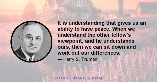 It is understanding that gives us an ability to have peace. When we understand the other fellow's viewpoint, and he understands ours, then we can sit down and work out our differences.