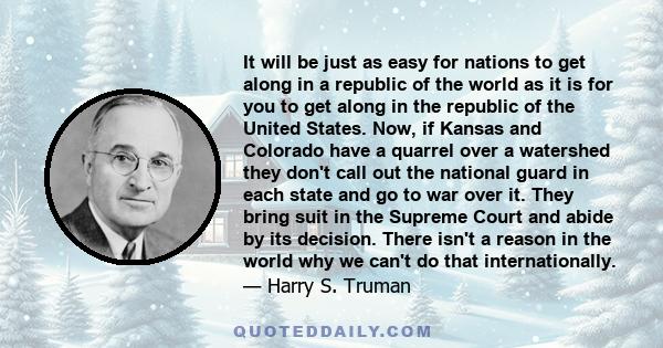 It will be just as easy for nations to get along in a republic of the world as it is for you to get along in the republic of the United States. Now, if Kansas and Colorado have a quarrel over a watershed they don't call 