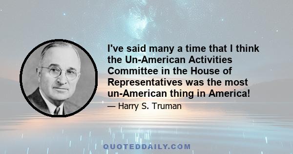 I've said many a time that I think the Un-American Activities Committee in the House of Representatives was the most un-American thing in America!