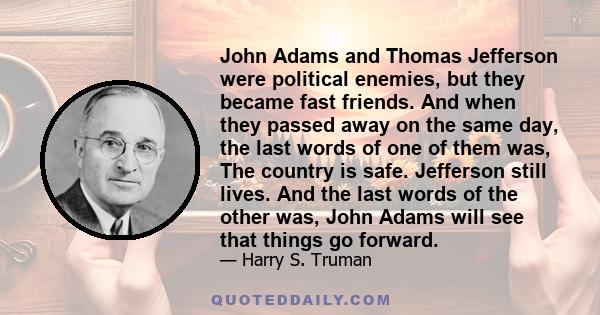 John Adams and Thomas Jefferson were political enemies, but they became fast friends. And when they passed away on the same day, the last words of one of them was, The country is safe. Jefferson still lives. And the