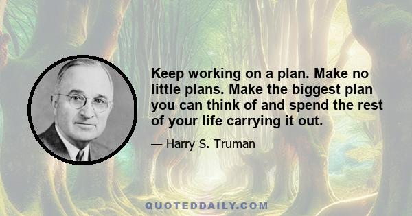 Keep working on a plan. Make no little plans. Make the biggest plan you can think of and spend the rest of your life carrying it out.